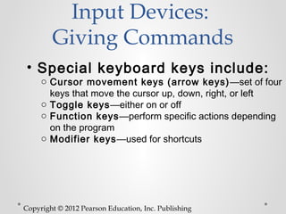 Input Devices:
        Giving Commands
• Special keyboard keys include:
     o Cursor movement keys (arrow keys) —set of four
       keys that move the cursor up, down, right, or left
     o Toggle keys—either on or off
     o Function keys—perform specific actions depending
       on the program
     o Modifier keys—used for shortcuts




Copyright © 2012 Pearson Education, Inc. Publishing
 