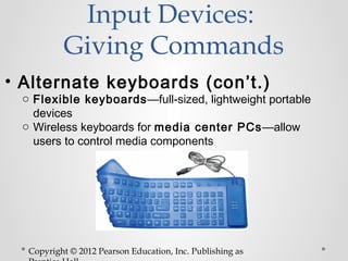 Input Devices:
          Giving Commands
• Alternate keyboards (con’t.)
 o Flexible keyboards —full-sized, lightweight portable
   devices
 o Wireless keyboards for media center PCs—allow
   users to control media components




  Copyright © 2012 Pearson Education, Inc. Publishing as
 