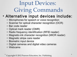 Input Devices:
         Giving Commands
• Alternative input devices include:
 o   Microphones for speech or voice recognition
 o   Scanner for optical character recognition (OCR)
 o   Bar code reader
 o   Optical mark reader (OMR)
 o   Radio frequency identification (RFID reader)
 o   Magnetic-ink character recognition (MICR reader)
 o   Magnetic stripe care reader
 o   Biometric input device
 o   Digital cameras and digital video cameras
 o   Webcams


 Copyright © 2012 Pearson Education, Inc. Publishing
 