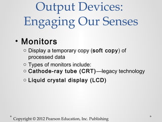 Output Devices:
     Engaging Our Senses
• Monitors
     o Display a temporary copy (soft copy) of
       processed data
     o Types of monitors include:
     o Cathode-ray tube (CRT) —legacy technology
     o Liquid crystal display (LCD)




Copyright © 2012 Pearson Education, Inc. Publishing
 