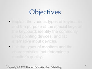 Objectives
 • Explain the various types of keyboards
   and the purpose of the special keys on
   the keyboard, identify the commonly
   used pointing devices, and list
   alternative input devices.
 • List the types of monitors and the
   characteristics that determine a
   monitor’s quality.

Copyright © 2012 Pearson Education, Inc. Publishing
 