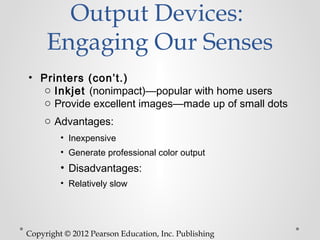 Output Devices:
     Engaging Our Senses
• Printers (con’t.)
   o Inkjet (nonimpact)—popular with home users
   o Provide excellent images—made up of small dots
    o Advantages:
         • Inexpensive
         • Generate professional color output
         • Disadvantages:
         • Relatively slow




Copyright © 2012 Pearson Education, Inc. Publishing
 