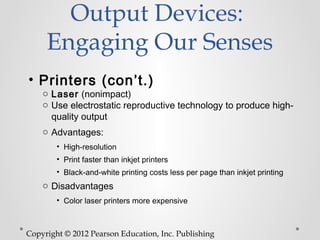 Output Devices:
     Engaging Our Senses
• Printers (con’t.)
    o Laser (nonimpact)
    o Use electrostatic reproductive technology to produce high-
      quality output
    o Advantages:
        • High-resolution
        • Print faster than inkjet printers
        • Black-and-white printing costs less per page than inkjet printing
    o Disadvantages
        • Color laser printers more expensive



Copyright © 2012 Pearson Education, Inc. Publishing
 