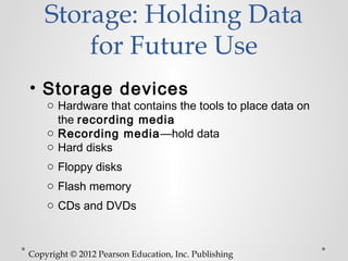 Storage: Holding Data
        for Future Use
• Storage devices
    o Hardware that contains the tools to place data on
      the recording media
    o Recording media—hold data
    o Hard disks
    o Floppy disks
    o Flash memory
    o CDs and DVDs



Copyright © 2012 Pearson Education, Inc. Publishing
 