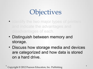 Objectives
• Identify the two major types of printers
  and indicate the advantages and
  disadvantages of each.
• Distinguish between memory and
  storage.
• Discuss how storage media and devices
  are categorized and how data is stored
  on a hard drive.

Copyright © 2012 Pearson Education, Inc. Publishing
 