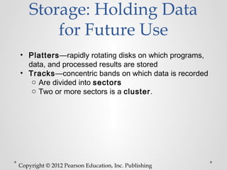 Storage: Holding Data
        for Future Use
• Platters—rapidly rotating disks on which programs,
  data, and processed results are stored
• Tracks—concentric bands on which data is recorded
   o Are divided into sectors
   o Two or more sectors is a cluster.




Copyright © 2012 Pearson Education, Inc. Publishing
 