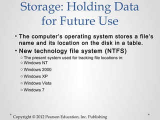 Storage: Holding Data
        for Future Use
• The computer’s operating system stores a file’s
  name and its location on the disk in a table.
• New technology file system (NTFS)
   o The present system used for tracking file locations in:
   o Windows NT
   o Windows 2000
   o Windows XP
   o Windows Vista
   o Windows 7




Copyright © 2012 Pearson Education, Inc. Publishing
 
