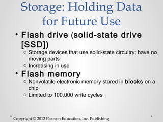 Storage: Holding Data
        for Future Use
• Flash drive (solid-state drive
  [SSD])
     o Storage devices that use solid-state circuitry; have no
       moving parts
     o Increasing in use
• Flash memory
     o Nonvolatile electronic memory stored in blocks on a
       chip
     o Limited to 100,000 write cycles



Copyright © 2012 Pearson Education, Inc. Publishing
 