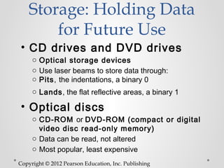 Storage: Holding Data
        for Future Use
• CD drives and DVD drives
     o Optical storage devices
     o Use laser beams to store data through:
     o Pits, the indentations, a binary 0
     o Lands, the flat reflective areas, a binary 1

• Optical discs
     o CD-ROM or DVD-ROM (compact or digital
       video disc read-only memory)
     o Data can be read, not altered
     o Most popular, least expensive
Copyright © 2012 Pearson Education, Inc. Publishing
 