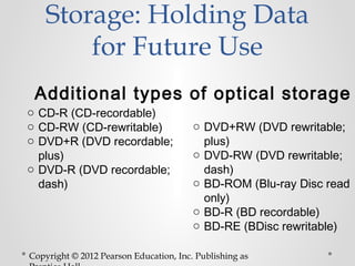 Storage: Holding Data
        for Future Use
 Additional types of optical storage
o CD-R (CD-recordable)
o CD-RW (CD-rewritable)                 o DVD+RW (DVD rewritable;
o DVD+R (DVD recordable;                  plus)
  plus)                                 o DVD-RW (DVD rewritable;
o DVD-R (DVD recordable;                  dash)
  dash)                                 o BD-ROM (Blu-ray Disc read
                                          only)
                                        o BD-R (BD recordable)
                                        o BD-RE (BDisc rewritable)

Copyright © 2012 Pearson Education, Inc. Publishing as
 