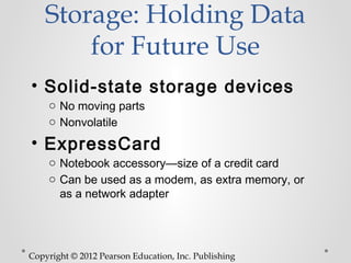 Storage: Holding Data
        for Future Use
• Solid-state storage devices
    o No moving parts
    o Nonvolatile

• ExpressCard
    o Notebook accessory—size of a credit card
    o Can be used as a modem, as extra memory, or
      as a network adapter




Copyright © 2012 Pearson Education, Inc. Publishing
 