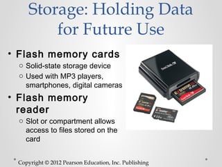 Storage: Holding Data
         for Future Use
• Flash memory cards
 o Solid-state storage device
 o Used with MP3 players,
   smartphones, digital cameras
• Flash memory
  reader
 o Slot or compartment allows
   access to files stored on the
   card


 Copyright © 2012 Pearson Education, Inc. Publishing
 