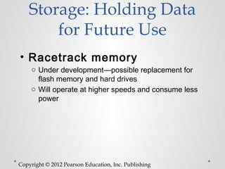 Storage: Holding Data
        for Future Use
• Racetrack memory
    o Under development—possible replacement for
      flash memory and hard drives
    o Will operate at higher speeds and consume less
      power




Copyright © 2012 Pearson Education, Inc. Publishing
 