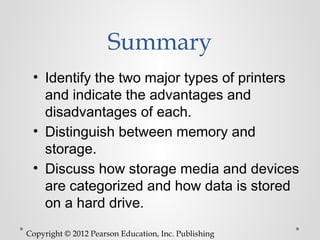 Summary
 • Identify the two major types of printers
   and indicate the advantages and
   disadvantages of each.
 • Distinguish between memory and
   storage.
 • Discuss how storage media and devices
   are categorized and how data is stored
   on a hard drive.

Copyright © 2012 Pearson Education, Inc. Publishing
 