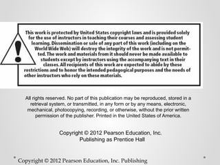 All rights reserved. No part of this publication may be reproduced, stored in a
     retrieval system, or transmitted, in any form or by any means, electronic,
   mechanical, photocopying, recording, or otherwise, without the prior written
        permission of the publisher. Printed in the United States of America.


                  Copyright © 2012 Pearson Education, Inc.  
                         Publishing as Prentice Hall


Copyright © 2012 Pearson Education, Inc. Publishing
 