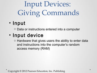 Input Devices:
        Giving Commands
• Input
     o Data or instructions entered into a computer

• Input device
     o Hardware that gives users the ability to enter data
       and instructions into the computer’s random
       access memory (RAM)




Copyright © 2012 Pearson Education, Inc. Publishing
 