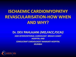 ISCHAEMIC CARDIOMYOPATHY
REVASCULARISATION-HOW WHEN
         AND WHY?

  Dr. DEV PAHLAJANI (MD,FACC,FSCAI)
   HOD INTERVENTIONAL CARDIOLOGY BREACH CANDY
                  HOSPITAL AND
    CONSULTANT CARDIOLOGIST NANAVATI HOSPITAL
                    MUMBAI
 