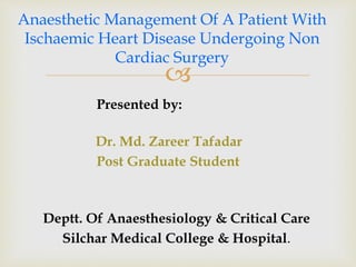 
Presented by:
Dr. Md. Zareer Tafadar
Post Graduate Student
Deptt. Of Anaesthesiology & Critical Care
Silchar Medical College & Hospital.
Anaesthetic Management Of A Patient With
Ischaemic Heart Disease Undergoing Non
Cardiac Surgery
 