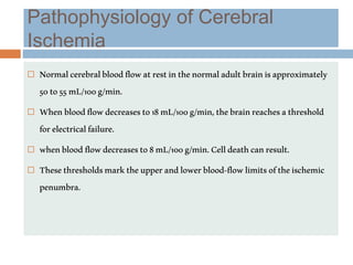 Pathophysiology of Cerebral
Ischemia
 Normalcerebralbloodflowatrestinthenormaladultbrainisapproximately
50to55mL/100g/min.
 Whenbloodflowdecreasesto18mL/100g/min,thebrainreachesathreshold
forelectricalfailure.
 whenbloodflowdecreasesto8mL/100g/min.Celldeathcanresult.
 Thesethresholdsmarktheupperandlowerblood-flowlimitsoftheischemic
penumbra.
 