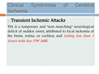 Clinical Syndromes of Cerebral
Ischemia
 Transient Ischemic Attacks
TIA is a temporary and “non-marching” neurological
deficit of sudden onset; attributed to focal ischemia of
the brain, retina, or cochlea; and lasting less than 1
hours with free DW MRI.
 