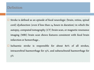 Definition
 Stroke is defined as an episode of focal neurologic (brain, retina, spinal
cord) dysfunction (even if less than 24 hours in duration) in which the
autopsy,computedtomography(CT)brainscan,ormagneticresonance
imaging (MRI) brain scan shows features consistent with focal brain
infarctionorhemorrhage.
 Ischaemic stroke is responsible for about 80% of all strokes,
intracerebral haemorrhage for 15%, and subarachnoid haemorrhage for
5%
 