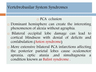 Vertebrobasilar System Syndromes
 PCA cclusion
 Dominant hemisphere can create the interesting
phenomenon of alexia without agraphia.
 Bilateral occipital lobe damage can lead to
cortical blindness with denial of deficits and
confabulation (Anton syndrome)
 More extensive bilateral PCA infarctions affecting
the posterior parietal lobes cause oculomotor
apraxia, optic ataxia ,and simultagnosia a
condition known as Balint syndrome .
 