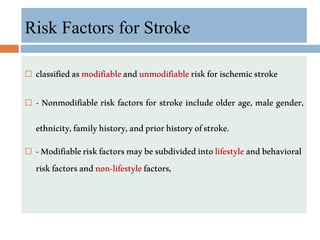 Risk Factors for Stroke
 classifiedasmodifiableandunmodifiableriskforischemicstroke
 - Nonmodifiable risk factors for stroke include older age, male gender,
ethnicity,familyhistory,andpriorhistoryofstroke.
 -Modifiableriskfactorsmaybesubdividedintolifestyleandbehavioral
riskfactorsandnon-lifestylefactors,
 