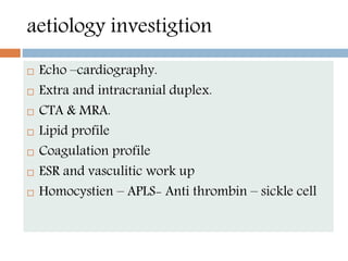 aetiology investigtion
 Echo –cardiography.
 Extra and intracranial duplex.
 CTA & MRA.
 Lipid profile
 Coagulation profile
 ESR and vasculitic work up
 Homocystien – APLS- Anti thrombin – sickle cell
 