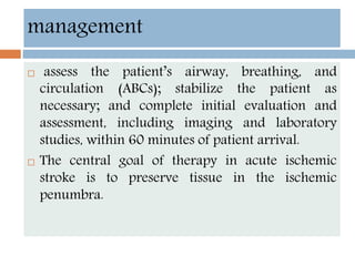 management
 assess the patient’s airway, breathing, and
circulation (ABCs); stabilize the patient as
necessary; and complete initial evaluation and
assessment, including imaging and laboratory
studies, within 60 minutes of patient arrival.
 The central goal of therapy in acute ischemic
stroke is to preserve tissue in the ischemic
penumbra.
 