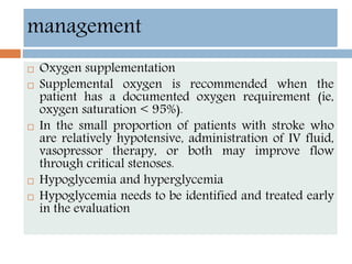  Oxygen supplementation
 Supplemental oxygen is recommended when the
patient has a documented oxygen requirement (ie,
oxygen saturation < 95%).
 In the small proportion of patients with stroke who
are relatively hypotensive, administration of IV fluid,
vasopressor therapy, or both may improve flow
through critical stenoses.
 Hypoglycemia and hyperglycemia
 Hypoglycemia needs to be identified and treated early
in the evaluation
management
 