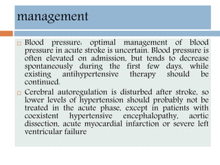  Blood pressure: optimal management of blood
pressure in acute stroke is uncertain. Blood pressure is
often elevated on admission, but tends to decrease
spontaneously during the first few days, while
existing antihypertensive therapy should be
continued.
 Cerebral autoregulation is disturbed after stroke, so
lower levels of hypertension should probably not be
treated in the acute phase, except in patients with
coexistent hypertensive encephalopathy, aortic
dissection, acute myocardial infarction or severe left
ventricular failure
management
 