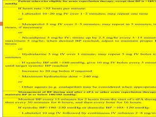 Patient otherwise eligible for acute reperfusion therapy, except that BP is >185/1
mmHg
If heart rate >55 beats per minute:
– Labetalol 10–20 mg IV over 1–2 minutes; may repeat one time
or
– Metoprolol 5 mg IV over 3–5 minutes; may repeat in 5 minutes, tw
times, if necessary
or
• Nicardipine 5 mg/hr IV; titrate up by 2.5 mg/hr every 5–15 minute
maximum 5 mg/hr; when desired BP reached, adjust to maintain proper B
limits
or
• Hydralazine 5 mg IV over 1 minute; may repeat 5 mg IV bolus in
minutes
– If systolic BP still >180 mmHg, give 10 mg IV bolus every 5 minut
until target systolic BP reached
– Increase to 20 mg bolus if required
– Maximum hydralazine dose = 240 mg
or
• Other agents (e.g. enalaprilat) may be considered when appropriate
Management of BP during and after r-tPA or other acute reperfusion therapy
maintain BP at or below 180/105 mmHg:
Monitor BP every 15 minutes for 2 hours from the start of r-tPA therap
then every 30 minutes for 6 hours, and then every hour for 16 hours.
If systolic BP>180–230 mmHg or diastolic BP >105–120 mmHg:
– Labetalol 10 mg IV followed by continuous IV infusion 2–8 mg/mi
 