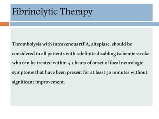 Fibrinolytic Therapy
ThrombolysiswithintravenousrtPA,alteplase,shouldbe
consideredinallpatientswithadefinitedisablingischemicstroke
whocanbetreatedwithin4.5hoursofonsetoffocalneurologic
symptomsthathavebeenpresentforatleast30minuteswithout
significantimprovement.
 