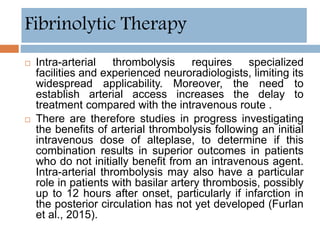  Intra-arterial thrombolysis requires specialized
facilities and experienced neuroradiologists, limiting its
widespread applicability. Moreover, the need to
establish arterial access increases the delay to
treatment compared with the intravenous route .
 There are therefore studies in progress investigating
the benefits of arterial thrombolysis following an initial
intravenous dose of alteplase, to determine if this
combination results in superior outcomes in patients
who do not initially benefit from an intravenous agent.
Intra-arterial thrombolysis may also have a particular
role in patients with basilar artery thrombosis, possibly
up to 12 hours after onset, particularly if infarction in
the posterior circulation has not yet developed (Furlan
et al., 2015).
Fibrinolytic Therapy
 