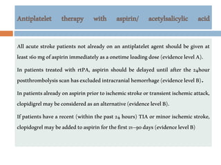 Antiplatelet therapy with aspirin/ acetylsalicylic acid
All acute stroke patients not already on an antiplatelet agent should be given at
least160mgofaspirinimmediatelyasaonetimeloadingdose(evidencelevelA).
In patients treated with rtPA, aspirin should be delayed until after the 24hour
postthrombolysisscanhasexcludedintracranialhemorrhage(evidencelevelB).
Inpatientsalreadyonaspirinpriortoischemicstrokeortransientischemicattack,
clopidigrelmaybeconsideredasanalternative(evidencelevelB).
If patients have a recent (within the past 24 hours) TIA or minor ischemic stroke,
clopidogrelmaybeaddedtoaspirinforthefirst21–90days(evidencelevelB)
 