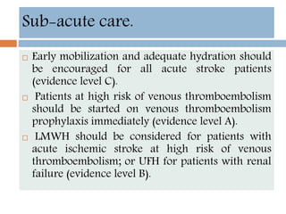  Early mobilization and adequate hydration should
be encouraged for all acute stroke patients
(evidence level C).
 Patients at high risk of venous thromboembolism
should be started on venous thromboembolism
prophylaxis immediately (evidence level A).
 LMWH should be considered for patients with
acute ischemic stroke at high risk of venous
thromboembolism; or UFH for patients with renal
failure (evidence level B).
Sub-acute care.
 