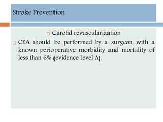 Stroke Prevention
 Carotid revascularization
 CEA should be performed by a surgeon with a
known perioperative morbidity and mortality of
less than 6% (evidence level A).
 