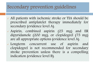 Secondary prevention guidelines
 All patients with ischemic stroke or TIA should be
prescribed antiplatelet therapy immediately for
secondary (evidence level A).
 Aspirin, combined aspirin (25 mg) and ER
dipyridamole (200 mg), or clopidogrel (75 mg)
are all appropriate options (evidence level A).
 Longterm concurrent use of aspirin and
clopidogrel is not recommended for secondary
stroke prevention unless there is a compelling
indication (evidence level B).
 