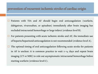preventionofrecurrentischemicstrokeofcardiacorigin
 Patients with TIA and AF should begin oral anticoagulation (warfarin,
dabigatran, rivaroxaban, or apixaban) immediately after brain imaging has
excludedintracranialhemorrhageorlargeinfarct(evidencelevelB).
 For patients presenting with acute ischemic stroke and AF, the immediate use
ofheparin/heparinoidanticoagulationisnotrecommended(evidencelevelA).
 The optimal timing of oral anticoagulation following acute stroke for patients
in AF is unclear; it is common practice to wait 2–14 days and repeat brain
imaging(CTorMRI)toruleoutasymptomaticintracranialhemorrhagebefore
startingwarfarin(evidencelevelC).
 