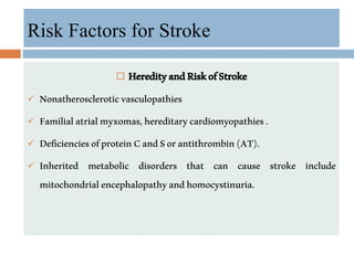  HeredityandRiskofStroke
 Nonatheroscleroticvasculopathies
 Familialatrialmyxomas,hereditarycardiomyopathies.
 DeficienciesofproteinCandSorantithrombin(AT).
 Inherited metabolic disorders that can cause stroke include
mitochondrialencephalopathyandhomocystinuria.
Risk Factors for Stroke
 