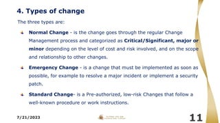 4. Types of change
The three types are:
Normal Change - is the change goes through the regular Change
Management process and categorized as Critical/Significant, major or
minor depending on the level of cost and risk involved, and on the scope
and relationship to other changes.
Emergency Change - is a change that must be implemented as soon as
possible, for example to resolve a major incident or implement a security
patch.
Standard Change- is a Pre-authorized, low-risk Changes that follow a
well-known procedure or work instructions.
7/21/2023
11
 