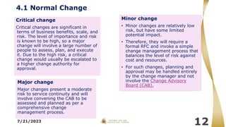 4.1 Normal Change
Major change
Major changes present a moderate
risk to service continuity and will
involve convening the CAB to be
assessed and planned as per a
comprehensive change
management process.
7/21/2023
12
Critical change
Critical changes are significant in
terms of business benefits, scale, and
risk. The level of importance and risk
is known to be high, so a major
change will involve a large number of
people to assess, plan, and execute
it. Due to the high risk, a critical
change would usually be escalated to
a higher change authority for
approval.
Minor change
• Minor changes are relatively low
risk, but have some limited
potential impact.
• Therefore, they will require a
formal RFC and invoke a simple
change management process that
balances the level of risk against
cost and resources.
• For such changes, planning and
approval may be handled entirely
by the change manager and not
involve the Change Advisory
Board (CAB).
 