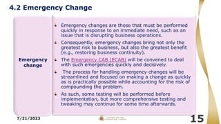 7/21/2023
15
Emergency changes are those that must be performed
quickly in response to an immediate need, such as an
issue that is disrupting business operations.
Consequently, emergency changes bring not only the
greatest risk to business, but also the greatest benefit
(e.g., restoring business continuity).
The Emergency CAB (ECAB) will be convened to deal
with such emergencies quickly and decisively.
The process for handling emergency changes will be
streamlined and focused on making a change as quickly
as is practically possible while accounting for the risk of
compounding the problem.
As such, some testing will be performed before
implementation, but more comprehensive testing and
tweaking may continue for some time afterwards.
Emergency
change
4.2 Emergency Change
 