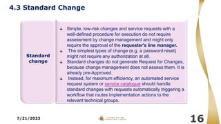 7/21/2023
16
Simple, low-risk changes and service requests with a
well-defined procedure for execution do not require
assessment by change management and might only
require the approval of the requester's line manager.
The simplest types of change (e.g. a password reset)
might not require any authorization at all.
Standard changes do not generate Request for Changes,
because change management does not assess them. It is
already pre-Approved.
Instead, for maximum efficiency, an automated service
request system or service catalogue should handle
standard changes with requests automatically triggering a
workflow that routes implementation actions to the
relevant technical groups.
Standard
change
4.3 Standard Change
 