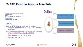 7. CAB Meeting Agenda Template
Dear All;
Calls for CAB Meeting which will be held on
Thursday December 22, 2022 @ 2:00 (Morning)
Local time.
https://us02web.zoom.us/j/84181347240?pwd=R3
ZBVjJQUnVPUXNNdm1IUnQrczBTZz09
• Zoom Meeting ID: 841 8134 7240
• Passcode: 206568
7/21/2023
21
Change Advisory Board (CAB) Meeting
Meeting No: ----
Date:
Time: 14:30 P.M to 15:30 P.M (Afternoon)
Venue: Online
Agendas for the this week
 