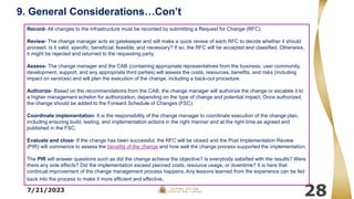 7/21/2023
28
Record- All changes to the infrastructure must be recorded by submitting a Request for Change (RFC).
Review- The change manager acts as gatekeeper and will make a quick review of each RFC to decide whether it should
proceed. Is it valid, specific, beneficial, feasible, and necessary? If so, the RFC will be accepted and classified. Otherwise,
it might be rejected and returned to the requesting party.
Assess- The change manager and the CAB (containing appropriate representatives from the business, user community,
development, support, and any appropriate third parties) will assess the costs, resources, benefits, and risks (including
impact on services) and will plan the execution of the change, including a back-out procedure.
Authorize- Based on the recommendations from the CAB, the change manager will authorize the change or escalate it to
a higher management echelon for authorization, depending on the type of change and potential impact. Once authorized,
the change should be added to the Forward Schedule of Changes (FSC).
Coordinate implementation- It is the responsibility of the change manager to coordinate execution of the change plan,
including ensuring build, testing, and implementation actions in the right manner and at the right time as agreed and
published in the FSC.
Evaluate and close- If the change has been successful, the RFC will be closed and the Post Implementation Review
(PIR) will commence to assess the benefits of the change and how well the change process supported the implementation.
The PIR will answer questions such as did the change achieve the objective? Is everybody satisfied with the results? Were
there any side effects? Did the implementation exceed planned costs, resource usage, or downtime? It is here that
continual improvement of the change management process happens. Any lessons learned from the experience can be fed
back into the process to make it more efficient and effective.
9. General Considerations…Con’t
 