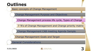 Outlines
7/21/2023
3
Basic concepts of Change Management
Change Management Purpose and Objectives
Change Management process life cycle, Types of Change
7 ‘R’s of Change Management and Change priority matrix
Change Management CAB meeting Agenda Sample
Change Management Goals and Target
General Considerations
 