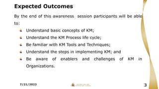 Expected Outcomes
By the end of this awareness session participants will be able
to:
Understand basic concepts of KM;
Understand the KM Process life cycle;
Be familiar with KM Tools and Techniques;
Understand the steps in implementing KM; and
Be aware of enablers and challenges of KM in
Organizations.
7/21/2023 3
 