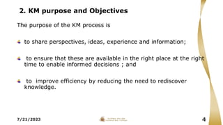 2. KM purpose and Objectives
7/21/2023 4
The purpose of the KM process is
to share perspectives, ideas, experience and information;
to ensure that these are available in the right place at the right
time to enable informed decisions ; and
to improve efficiency by reducing the need to rediscover
knowledge.
 