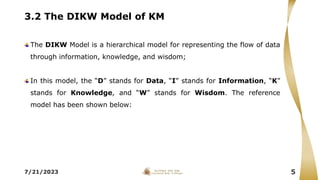 3.2 The DIKW Model of KM
The DIKW Model is a hierarchical model for representing the flow of data
through information, knowledge, and wisdom;
In this model, the “D” stands for Data, “I” stands for Information, “K”
stands for Knowledge, and “W” stands for Wisdom. The reference
model has been shown below:
7/21/2023 5
 